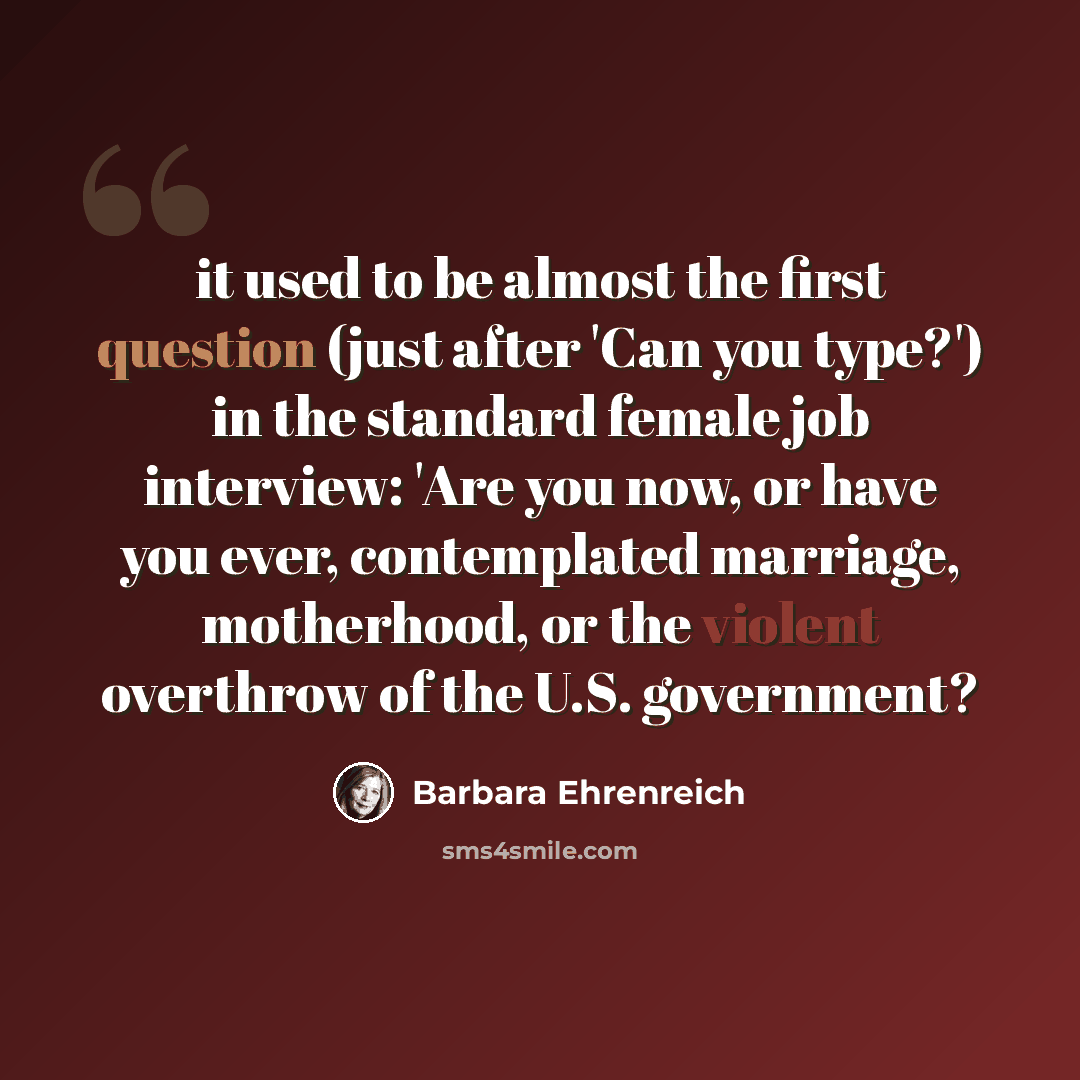 “it used to be almost the first question (just after 'Can you type?') in the standard female job interview: 'Are you now, or have you ever, contemplated marriage, motherhood, or the violent overthrow of the U.S. government?” quote by Barbara Ehrenreich