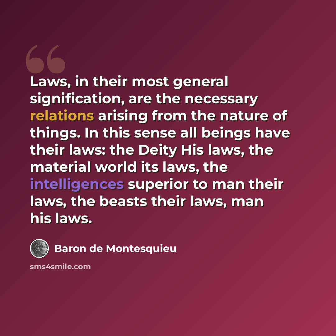 “Laws, in their most general signification, are the necessary relations arising from the nature of things. In this sense all beings have their laws: the Deity His laws, the material world its laws, the intelligences superior to man their laws, the beasts their laws, man his laws.” quote by Baron de Montesquieu