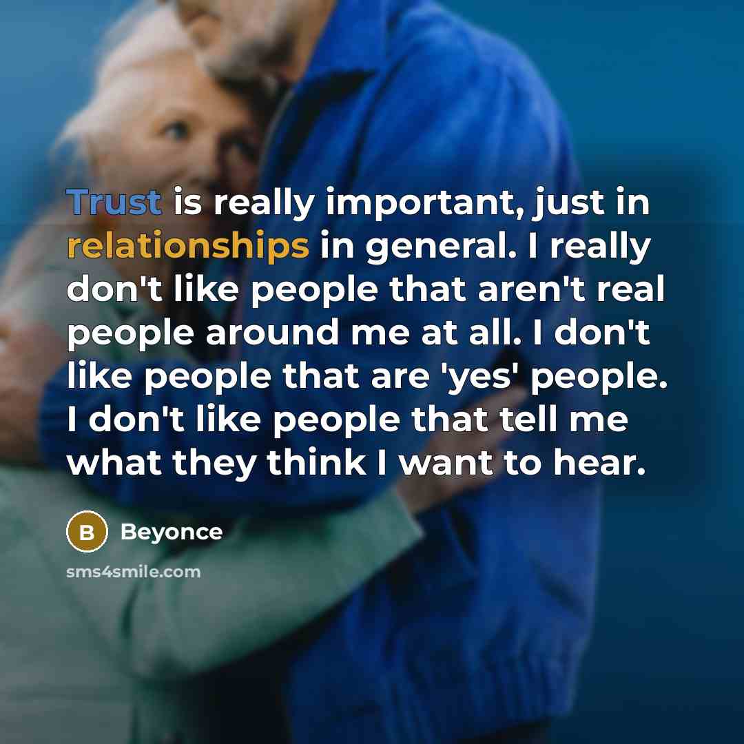 “Trust is really important, just in relationships in general. I really don't like people that aren't real people around me at all. I don't like people that are 'yes' people. I don't like people that tell me what they think I want to hear.” quote by Beyonce