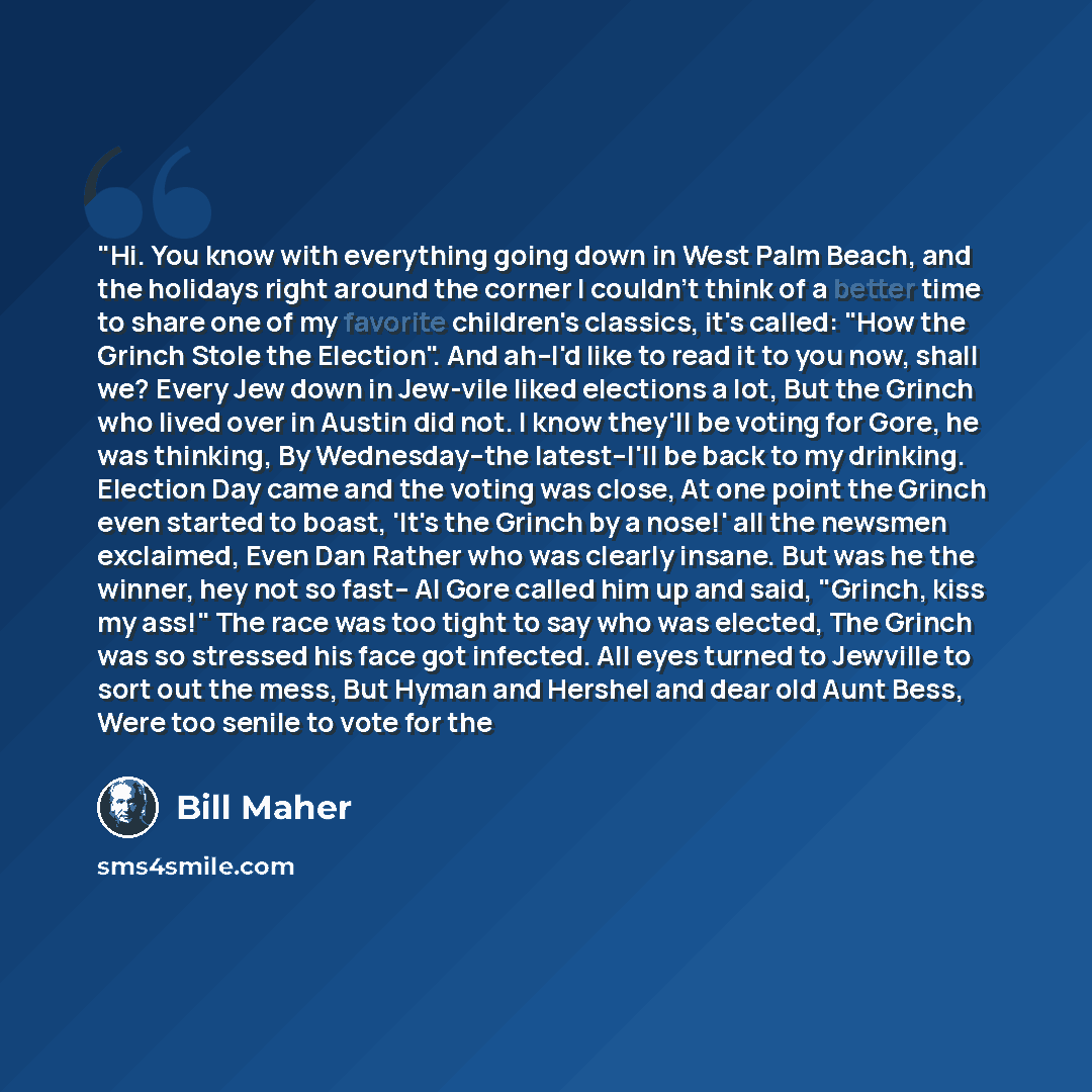 “"Hi. You know with everything going down in West Palm Beach, and the holidays right around the corner I couldn't think of a better time to share one of my favorite children's classics, it's called: "How the Grinch Stole the Election". And ah--I'd like to read it to you now, shall we? Every Jew…” quote by Bill Maher