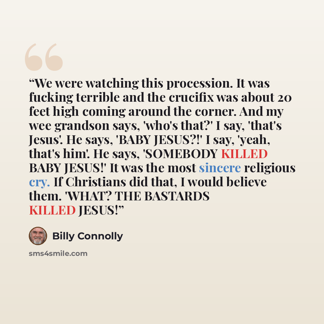 “We were watching this procession. It was fucking terrible and the crucifix was about 20 feet high coming around the corner. And my wee grandson says, 'who's that?' I say, 'that's Jesus'. He says, 'BABY JESUS?!' I say, 'yeah, that's him'. He says, 'SOMEBODY KILLED BABY JESUS!' It was the most…” quote by Billy Connolly