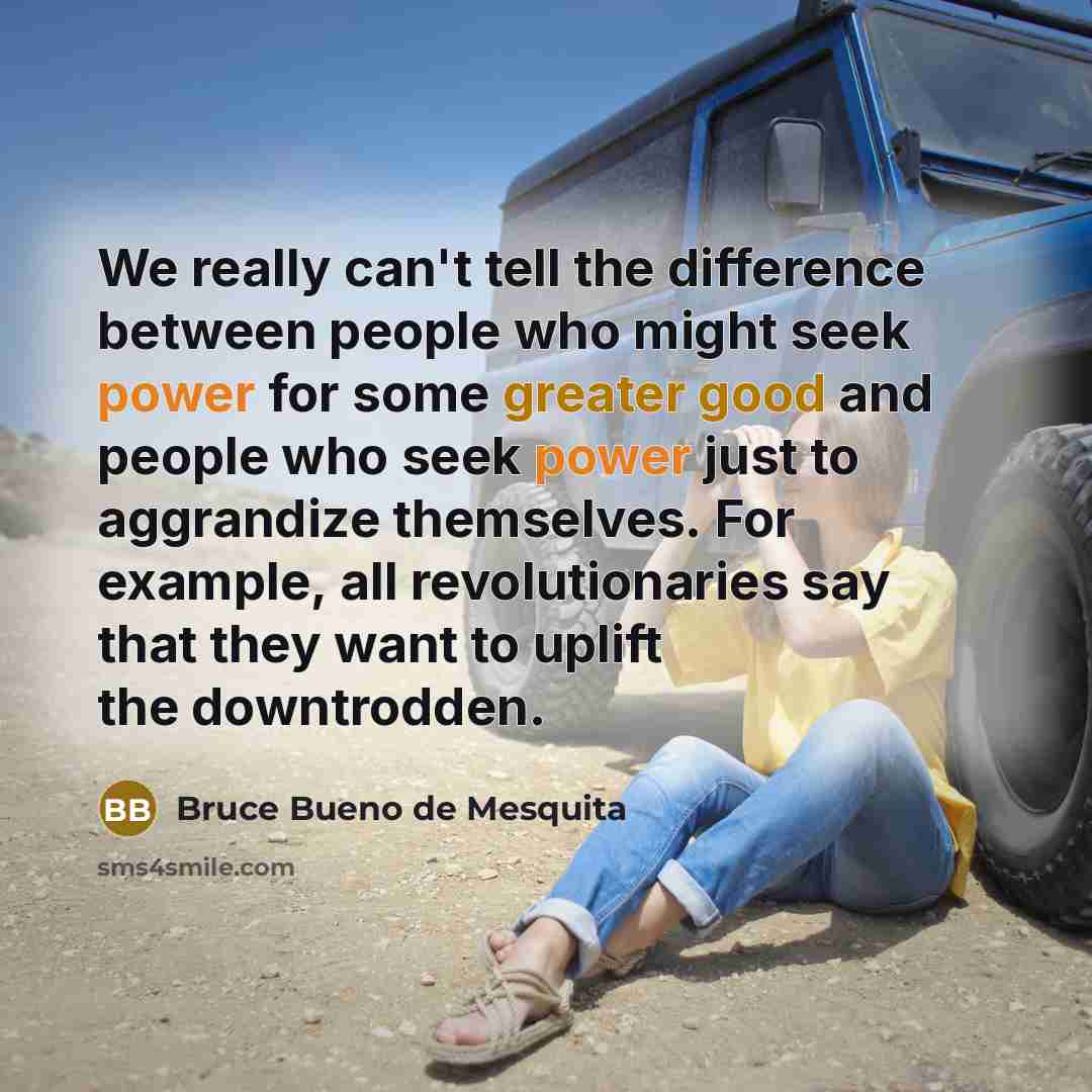 “We really can't tell the difference between people who might seek power for some greater good and people who seek power just to aggrandize themselves. For example, all revolutionaries say that they want to uplift the downtrodden.” quote by Bruce Bueno de Mesquita