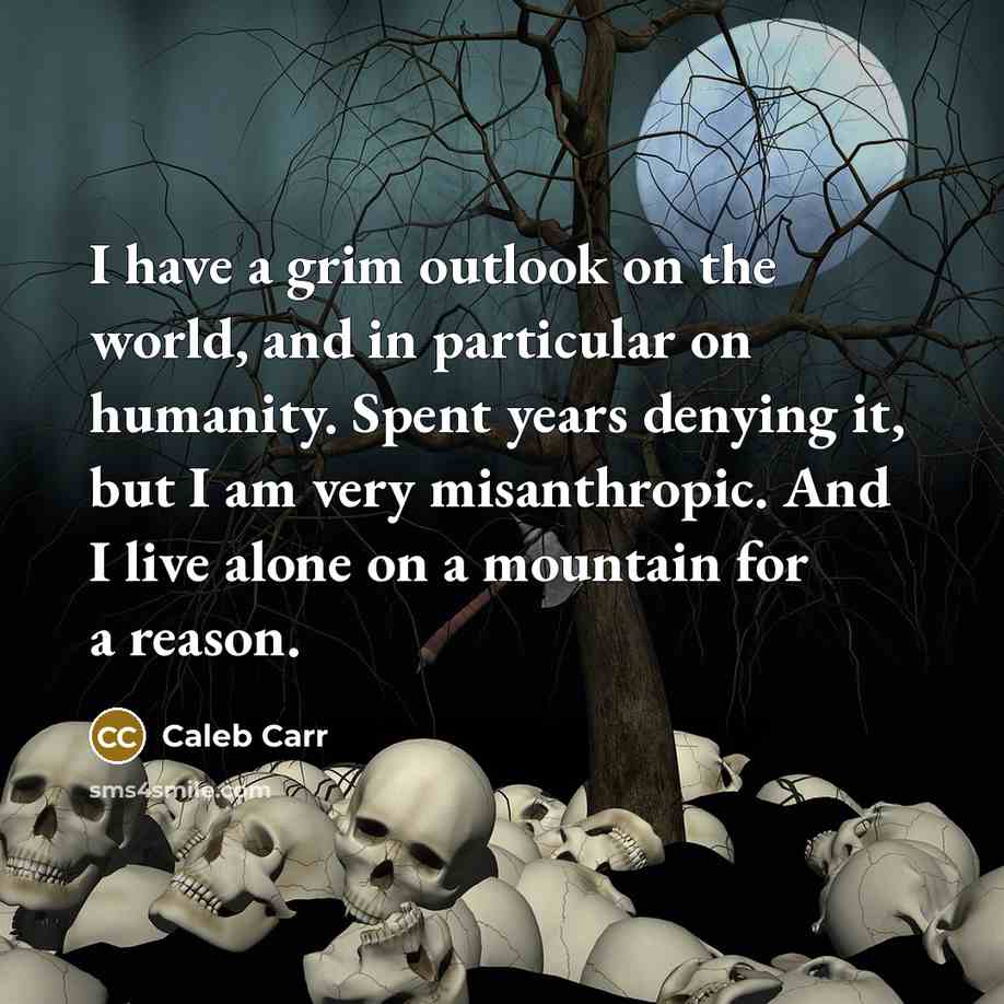 “I have a grim outlook on the world, and in particular on humanity. Spent years denying it, but I am very misanthropic. And I live alone on a mountain for a reason.” quote by Caleb Carr