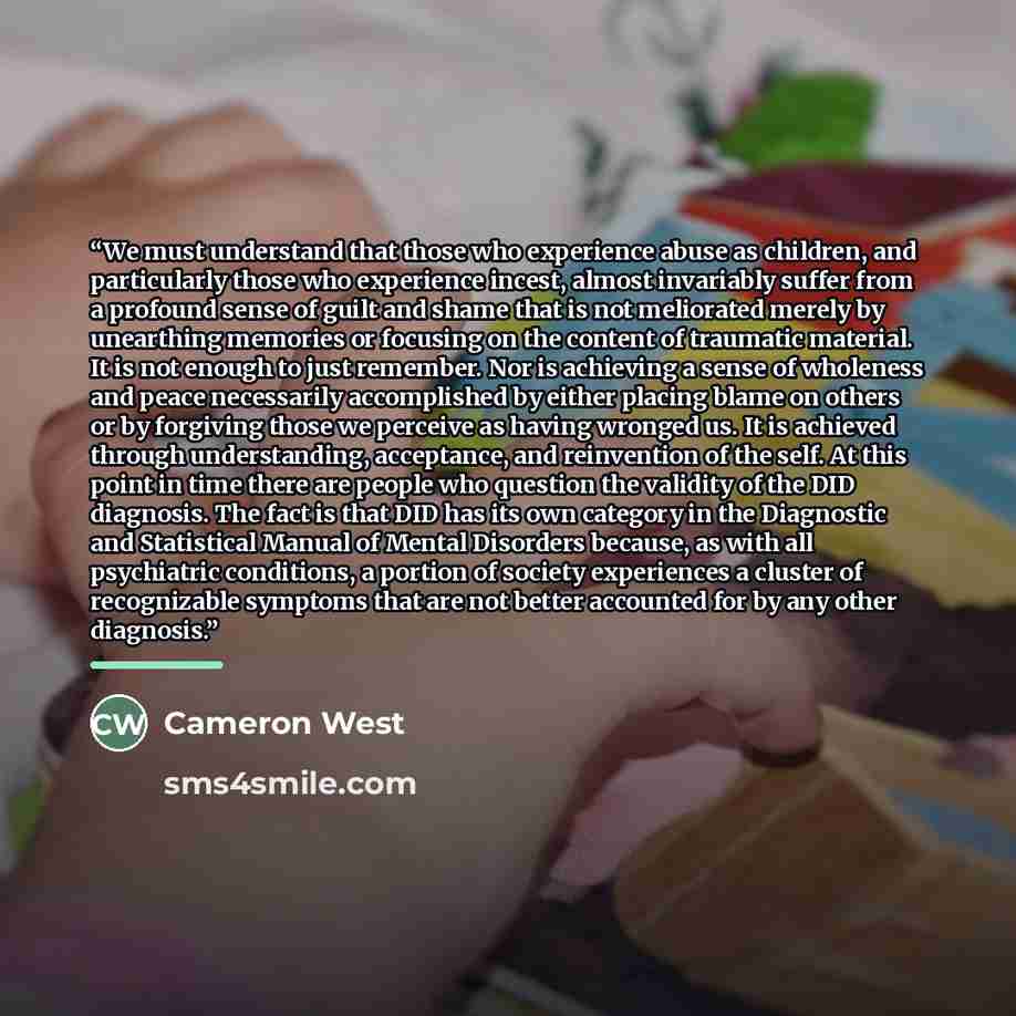 “We must understand that those who experience abuse as children, and particularly those who experience incest, almost invariably suffer from a profound sense of guilt and shame that is not meliorated merely by unearthing memories or focusing on the content of traumatic material. It is not enough to…” quote by Cameron West