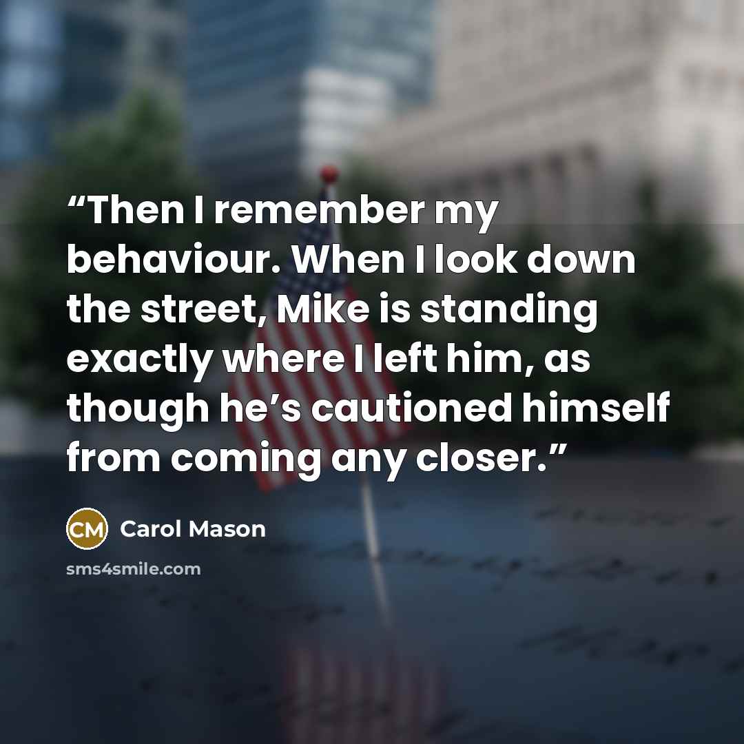 “Then I remember my behaviour. When I look down the street, Mike is standing exactly where I left him, as though he’s cautioned himself from coming any closer.” quote by Carol Mason