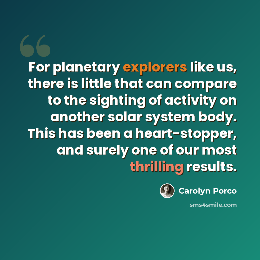 “For planetary explorers like us, there is little that can compare to the sighting of activity on another solar system body. This has been a heart-stopper, and surely one of our most thrilling results.” quote by Carolyn Porco
