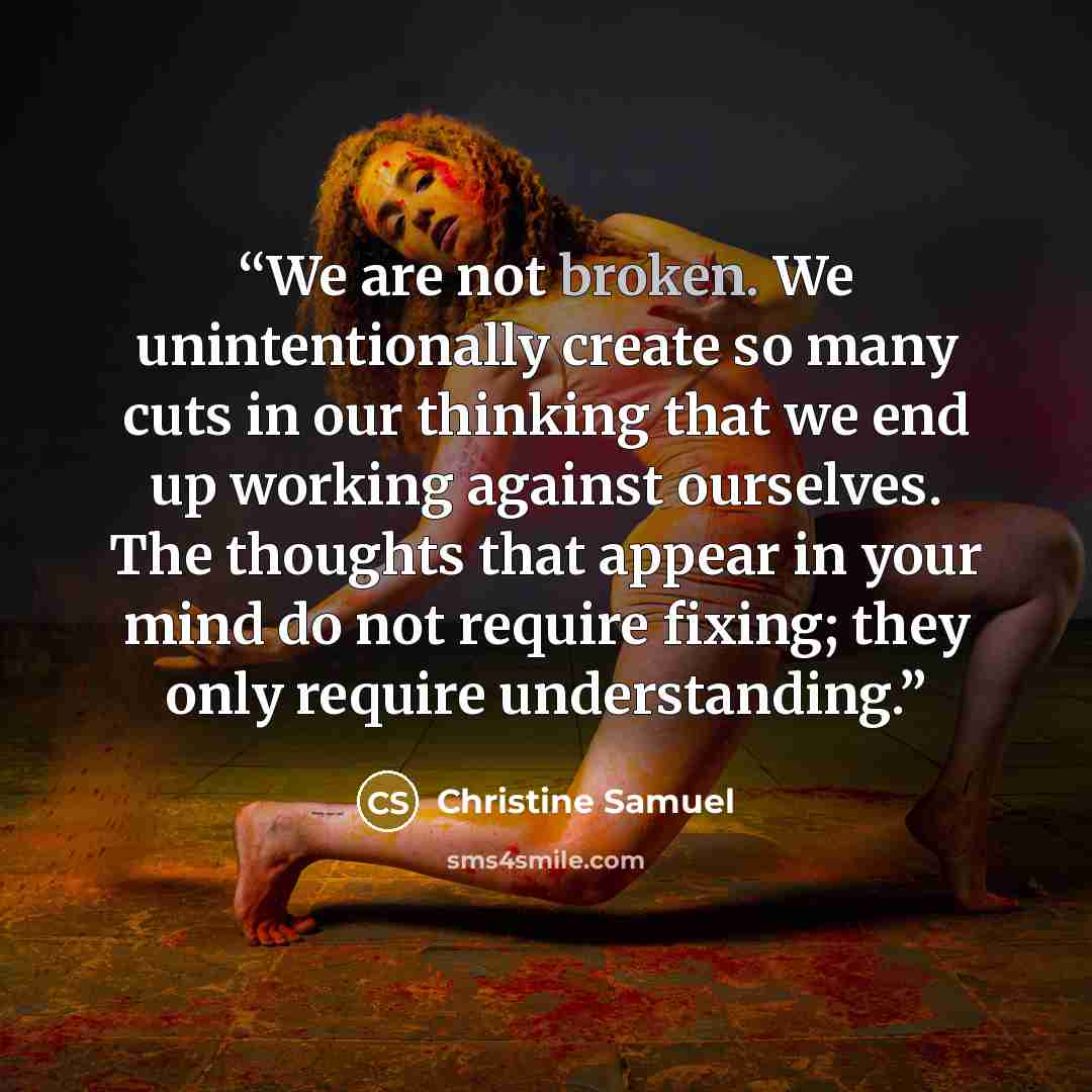 “We are not broken. We unintentionally create so many cuts in our thinking that we end up working against ourselves. The thoughts that appear in your mind do not require fixing; they only require understanding.” quote by Christine Samuel