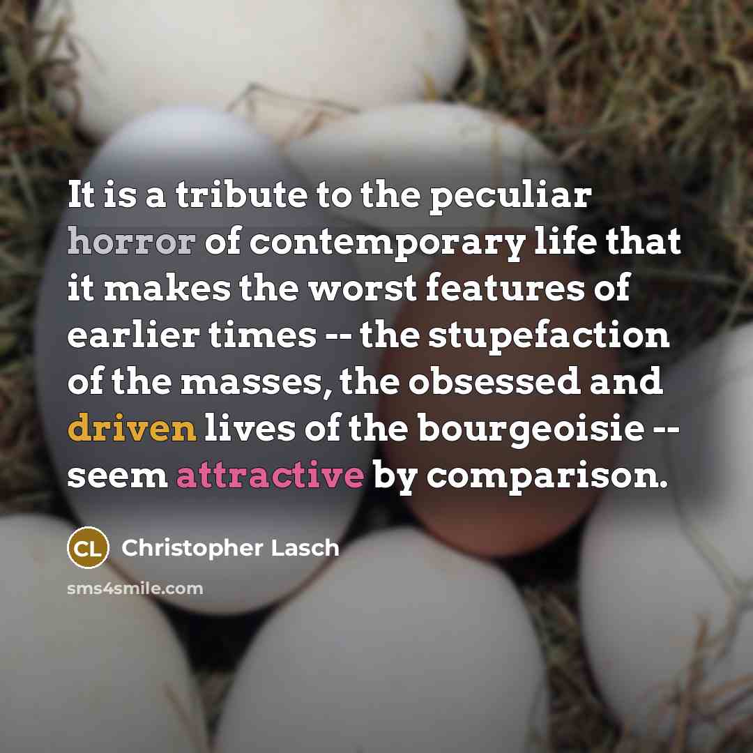 “It is a tribute to the peculiar horror of contemporary life that it makes the worst features of earlier times -- the stupefaction of the masses, the obsessed and driven lives of the bourgeoisie -- seem attractive by comparison.” quote by Christopher Lasch