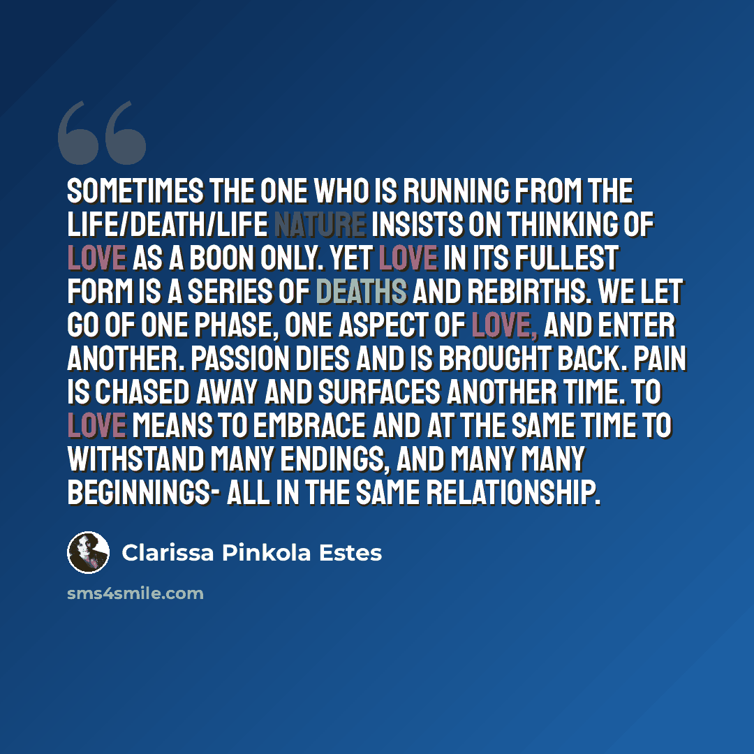 “Sometimes the one who is running from the Life/Death/Life nature insists on thinking of love as a boon only. Yet love in its fullest form is a series of deaths and rebirths. We let go of one phase, one aspect of love, and enter another. Passion dies and is brought back. Pain is chased away and…” quote by Clarissa Pinkola Estes