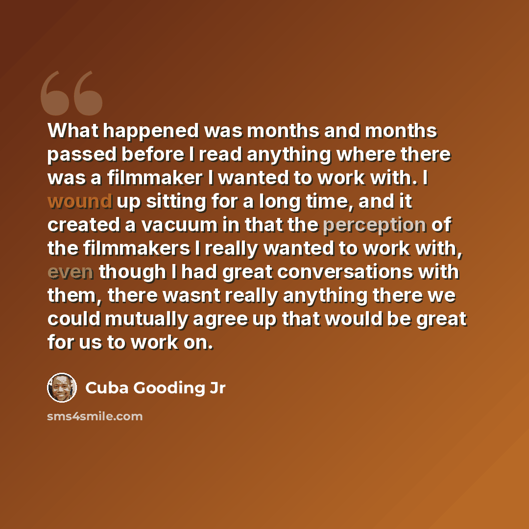“What happened was months and months passed before I read anything where there was a filmmaker I wanted to work with. I wound up sitting for a long time, and it created a vacuum in that the perception of the filmmakers I really wanted to work with, even though I had great conversations with them…” quote by Cuba Gooding Jr