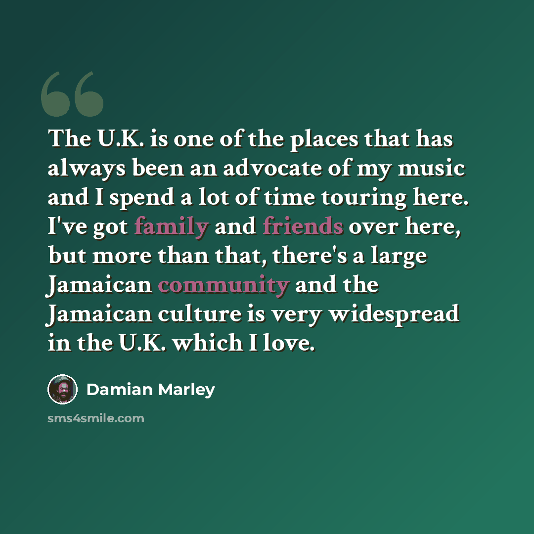 “The U.K. is one of the places that has always been an advocate of my music and I spend a lot of time touring here. I've got family and friends over here, but more than that, there's a large Jamaican community and the Jamaican culture is very widespread in the U.K. which I love.” quote by Damian Marley