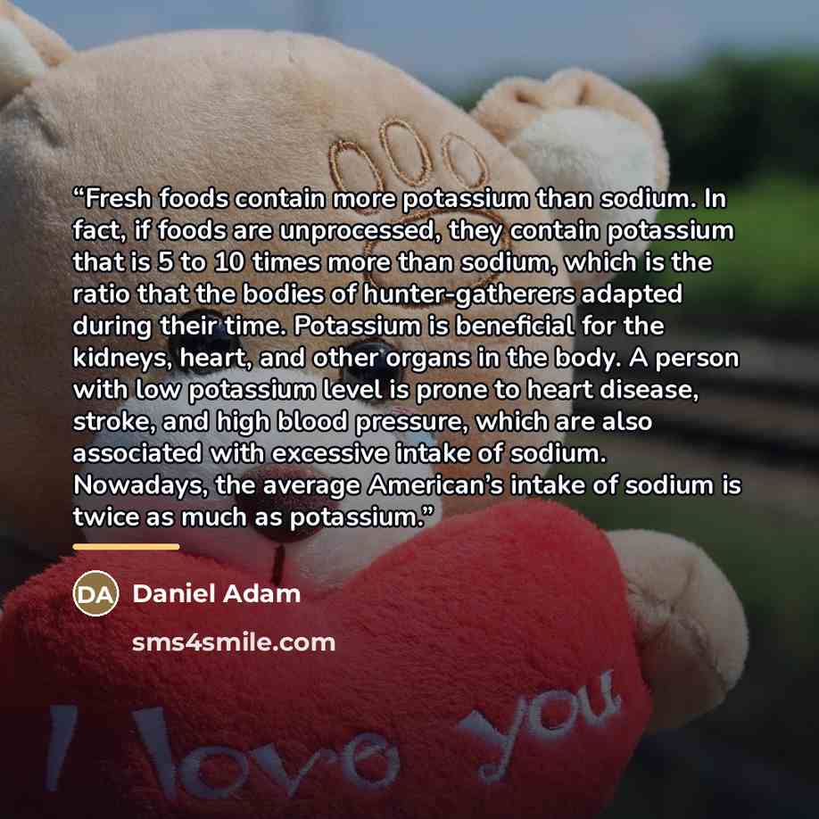 “Fresh foods contain more potassium than sodium. In fact, if foods are unprocessed, they contain potassium that is 5 to 10 times more than sodium, which is the ratio that the bodies of hunter-gatherers adapted during their time. Potassium is beneficial for the kidneys, heart, and other organs in…” quote by Daniel Adam