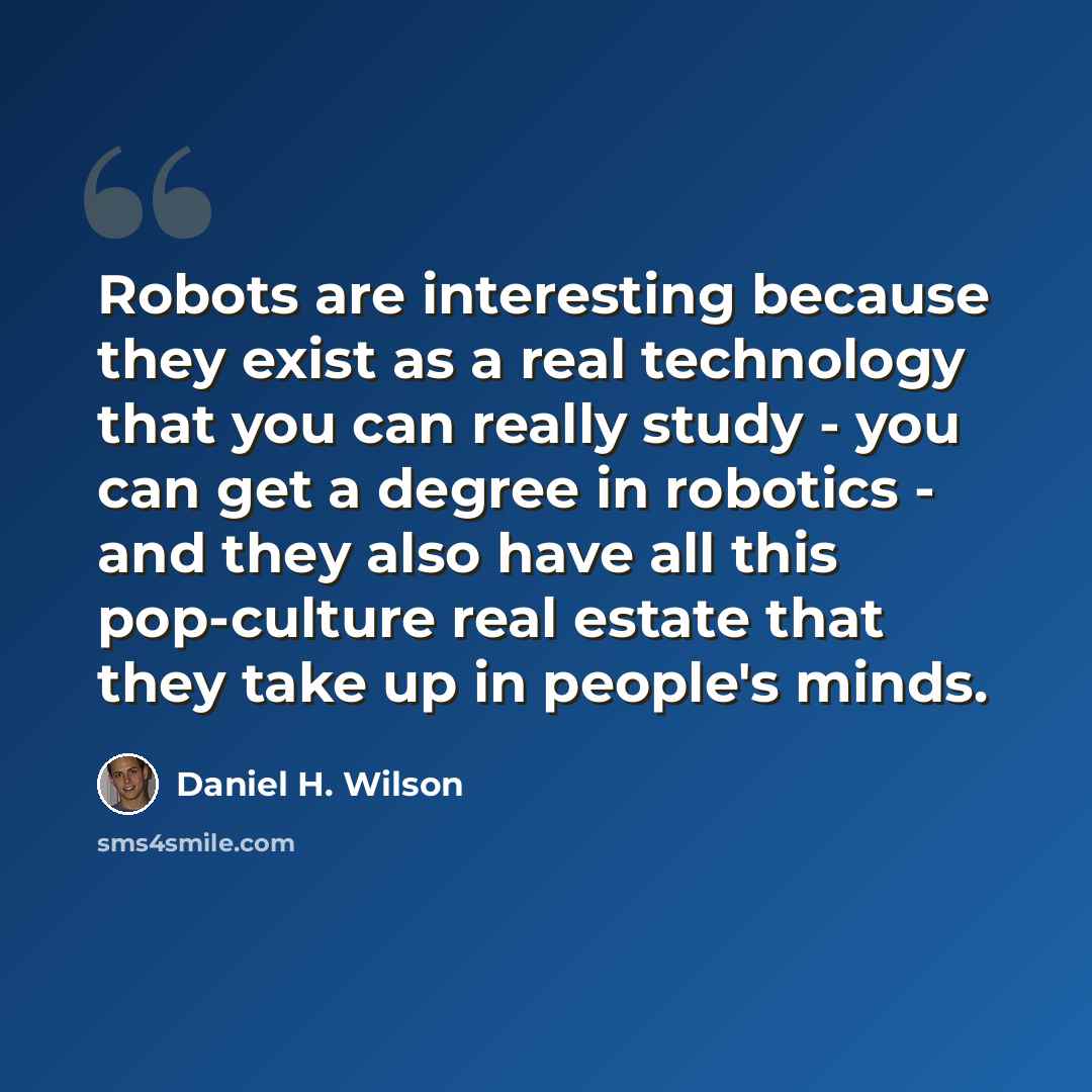 “Robots are interesting because they exist as a real technology that you can really study - you can get a degree in robotics - and they also have all this pop-culture real estate that they take up in people's minds.” quote by Daniel H. Wilson
