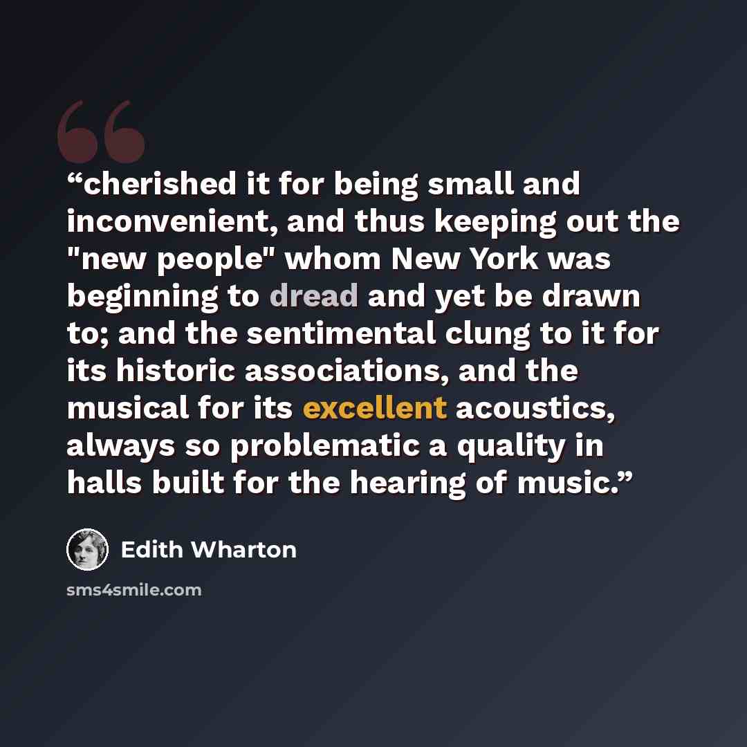 “cherished it for being small and inconvenient, and thus keeping out the "new people" whom New York was beginning to dread and yet be drawn to; and the sentimental clung to it for its historic associations, and the musical for its excellent acoustics, always so problematic a quality in halls built…” quote by Edith Wharton