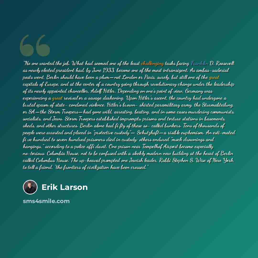 “No one wanted the job. What had seemed one of the least challenging tasks facing Franklin D. Roosevelt as newly elected president had, by June 1933, become one of the most intransigent. As ambas-sadorial posts went, Berlin should have been a plum—not London or Paris, surely, but still one of the…” quote by Erik Larson