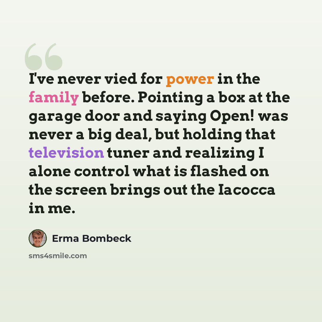 “I've never vied for power in the family before. Pointing a box at the garage door and saying Open! was never a big deal, but holding that television tuner and realizing I alone control what is flashed on the screen brings out the Iacocca in me.” quote by Erma Bombeck