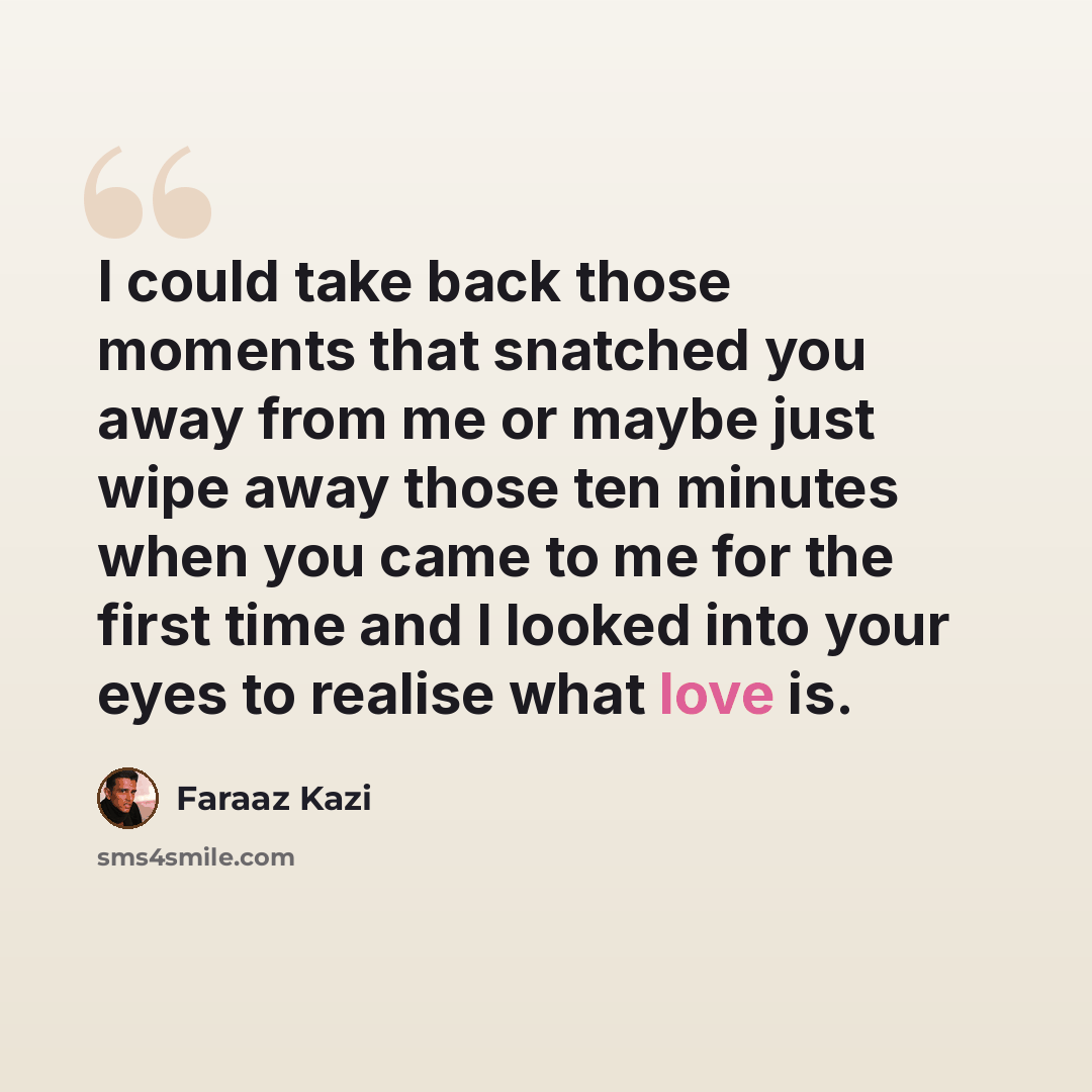 “I could take back those moments that snatched you away from me or maybe just wipe away those ten minutes when you came to me for the first time and I looked into your eyes to realise what love is.” quote by Faraaz Kazi