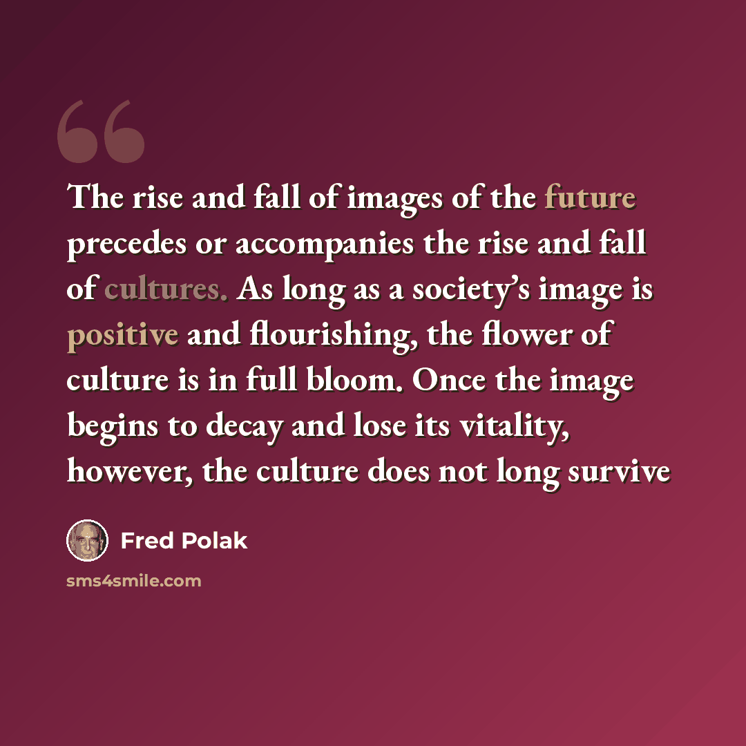 “The rise and fall of images of the future precedes or accompanies the rise and fall of cultures. As long as a society’s image is positive and flourishing, the flower of culture is in full bloom. Once the image begins to decay and lose its vitality, however, the culture does not long survive” quote by Fred Polak