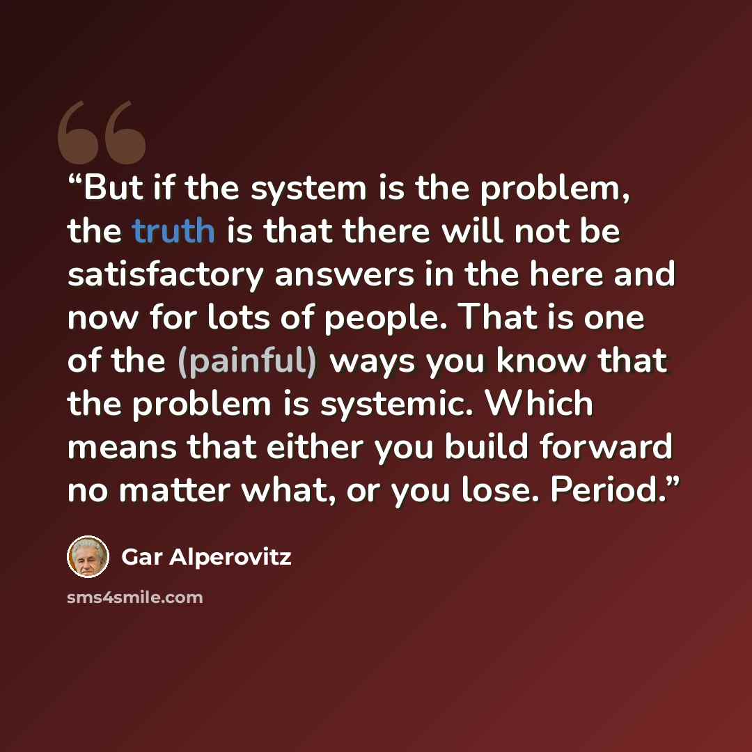 “But if the system is the problem, the truth is that there will not be satisfactory answers in the here and now for lots of people. That is one of the (painful) ways you know that the problem is systemic. Which means that either you build forward no matter what, or you lose. Period.” quote by Gar Alperovitz