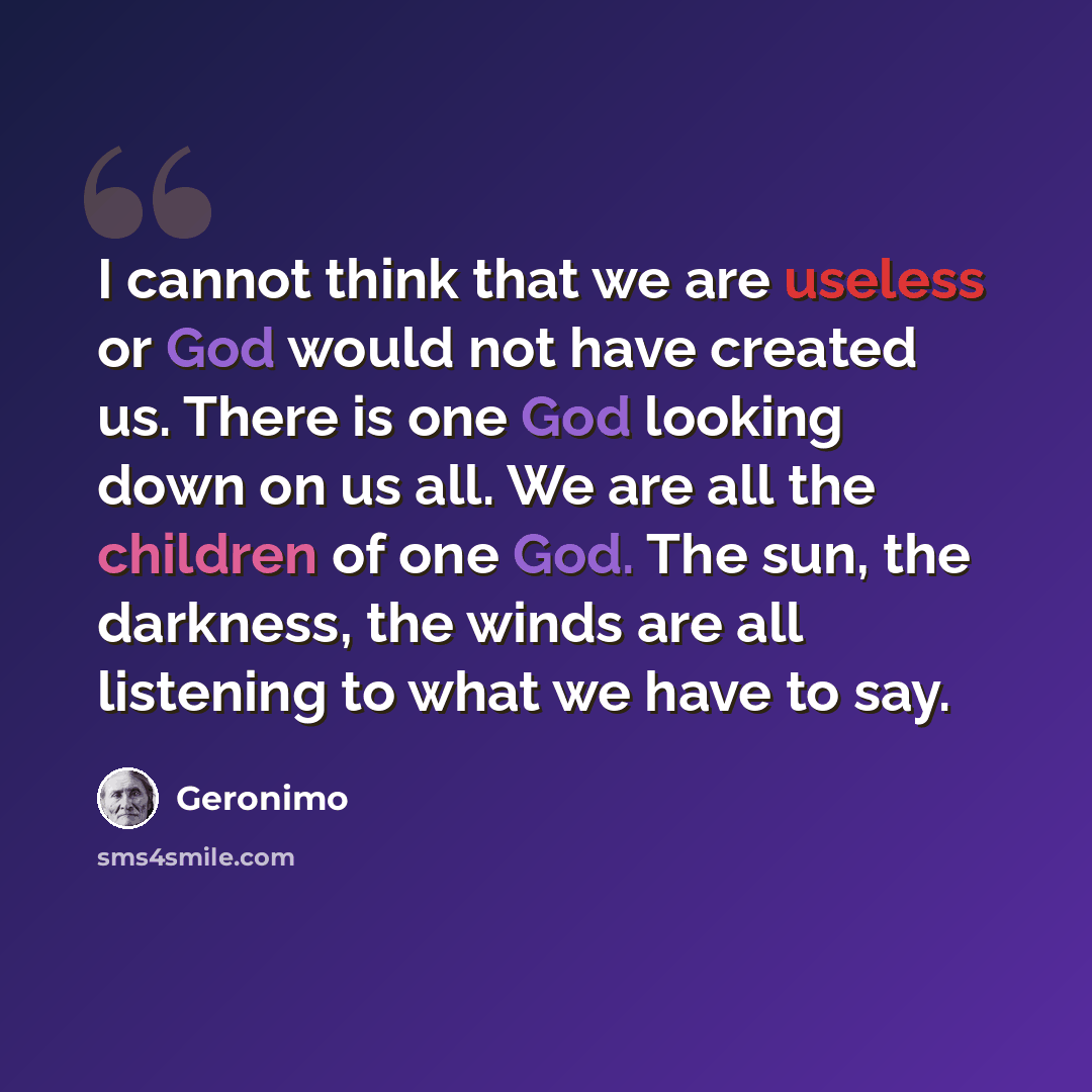 “I cannot think that we are useless or God would not have created us. There is one God looking down on us all. We are all the children of one God. The sun, the darkness, the winds are all listening to what we have to say.” quote by Geronimo