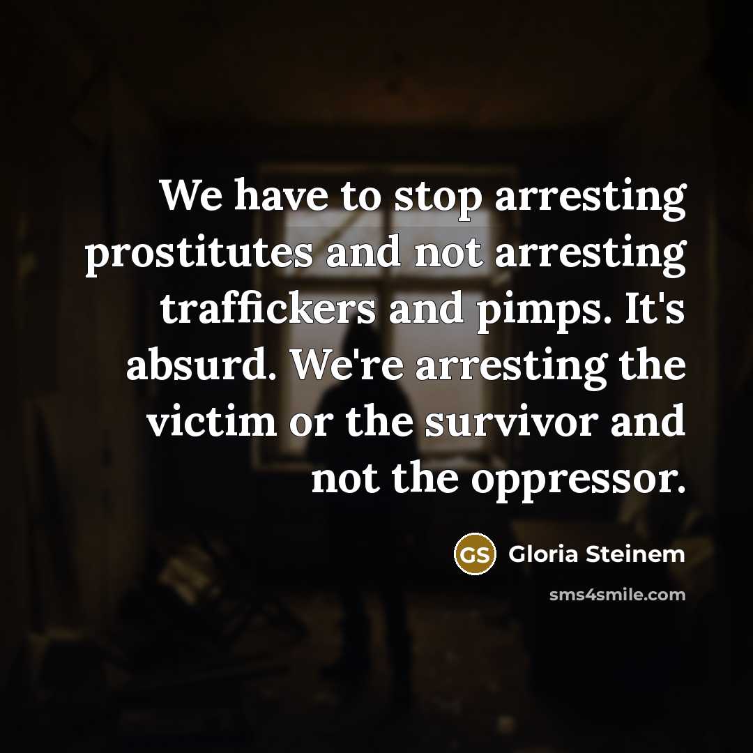 “We have to stop arresting prostitutes and not arresting traffickers and pimps. It's absurd. We're arresting the victim or the survivor and not the oppressor.” quote by Gloria Steinem