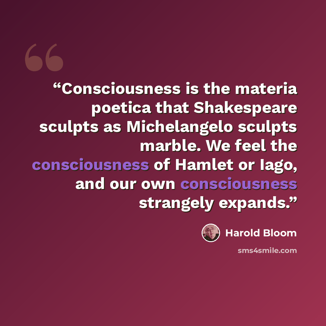 “Consciousness is the materia poetica that Shakespeare sculpts as Michelangelo sculpts marble. We feel the consciousness of Hamlet or Iago, and our own consciousness strangely expands.” quote by Harold Bloom