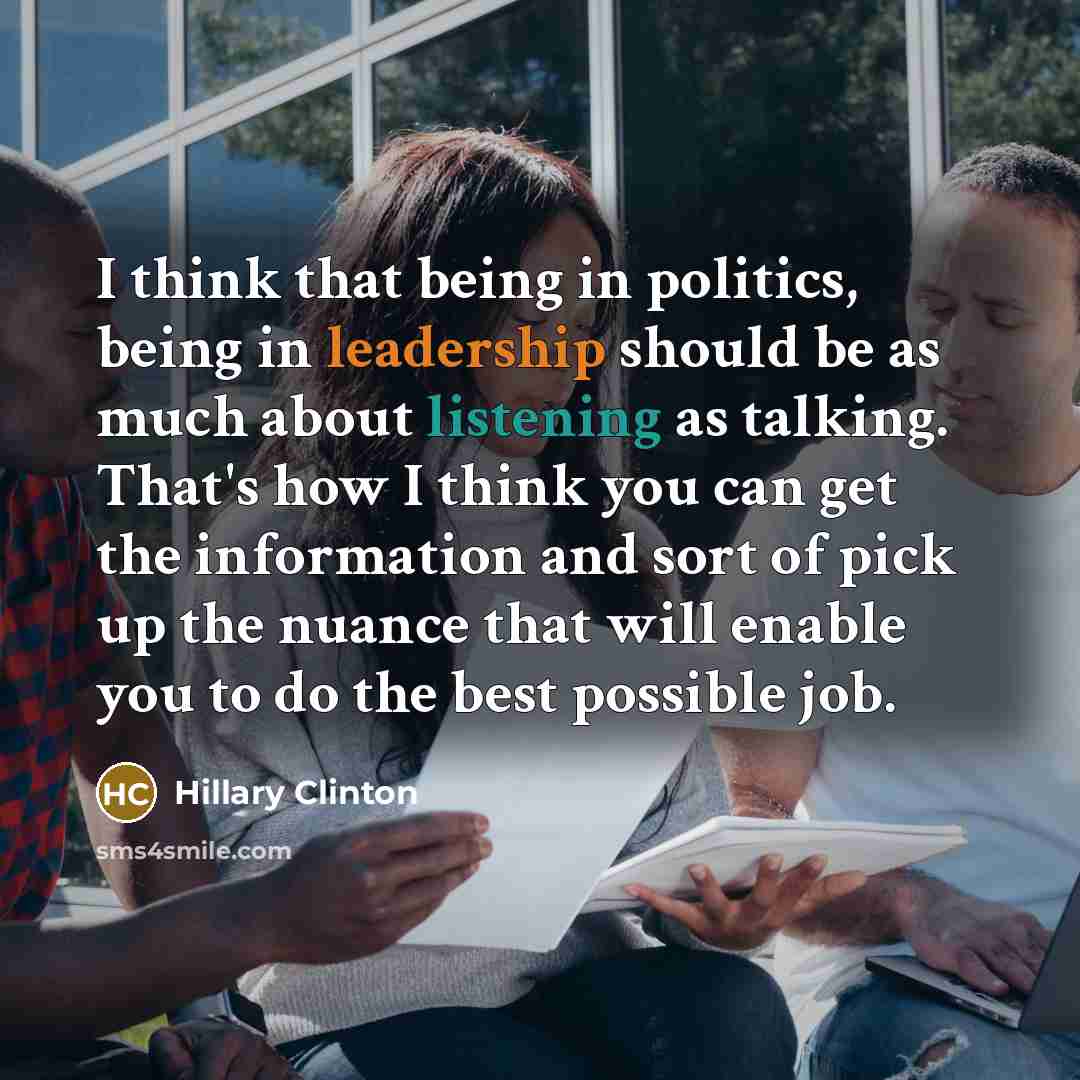 “I think that being in politics, being in leadership should be as much about listening as talking. That's how I think you can get the information and sort of pick up the nuance that will enable you to do the best possible job.” quote by Hillary Clinton