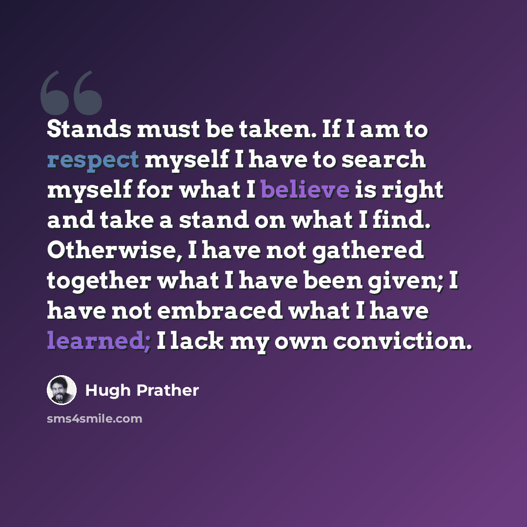“Stands must be taken. If I am to respect myself I have to search myself for what I believe is right and take a stand on what I find. Otherwise, I have not gathered together what I have been given; I have not embraced what I have learned; I lack my own conviction.” quote by Hugh Prather