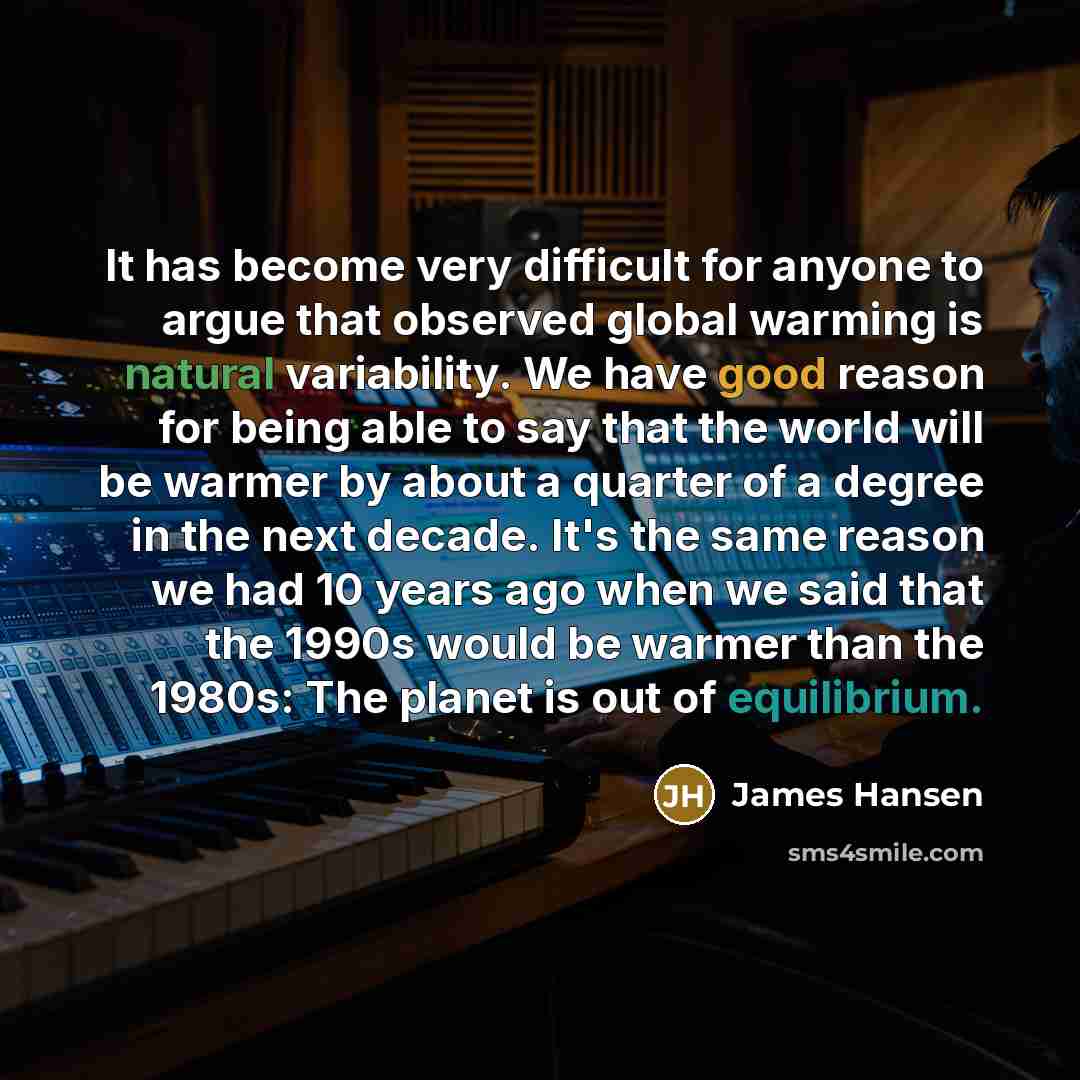 “It has become very difficult for anyone to argue that observed global warming is natural variability. We have good reason for being able to say that the world will be warmer by about a quarter of a degree in the next decade. It's the same reason we had 10 years ago when we said that the 1990s…” quote by James Hansen