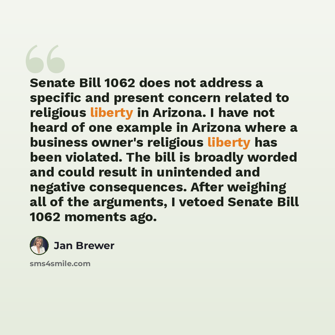 “Senate Bill 1062 does not address a specific and present concern related to religious liberty in Arizona. I have not heard of one example in Arizona where a business owner's religious liberty has been violated. The bill is broadly worded and could result in unintended and negative consequences…” quote by Jan Brewer
