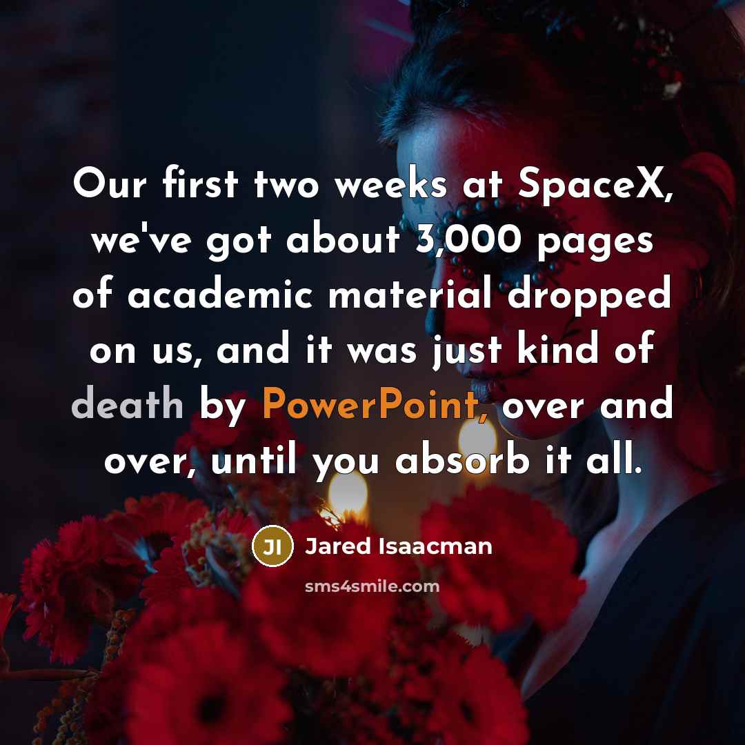 “Our first two weeks at SpaceX, we've got about 3,000 pages of academic material dropped on us, and it was just kind of death by PowerPoint, over and over, until you absorb it all.” quote by Jared Isaacman