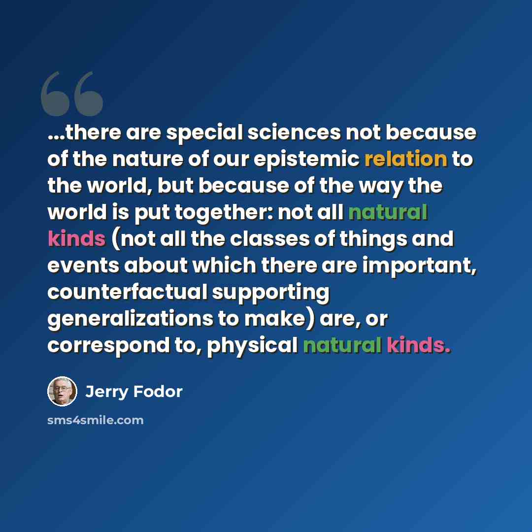 “...there are special sciences not because of the nature of our epistemic relation to the world, but because of the way the world is put together: not all natural kinds (not all the classes of things and events about which there are important, counterfactual supporting generalizations to make) are…” quote by Jerry Fodor