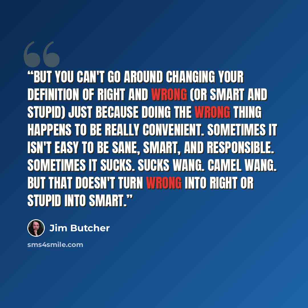 “But you can't go around changing your definition of right and wrong (or smart and stupid) just because doing the wrong thing happens to be really convenient. Sometimes it isn't easy to be sane, smart, and responsible. Sometimes it sucks. Sucks wang. Camel wang. But that doesn't turn wrong into…” quote by Jim Butcher