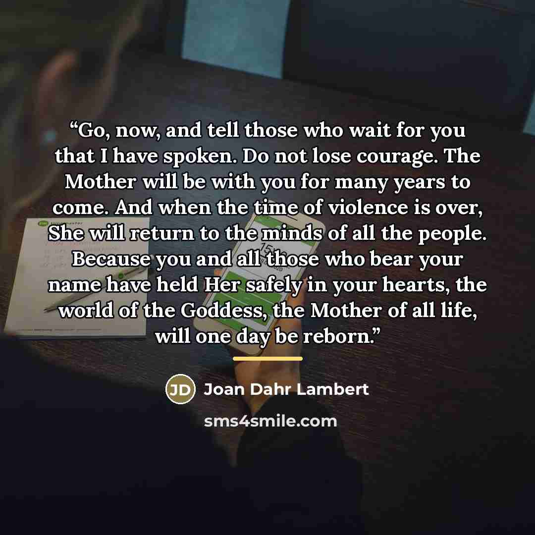 “Go, now, and tell those who wait for you that I have spoken. Do not lose courage. The Mother will be with you for many years to come. And when the time of violence is over, She will return to the minds of all the people. Because you and all those who bear your name have held Her safely in your…” quote by Joan Dahr Lambert