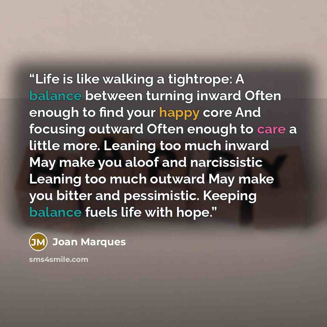 “Life is like walking a tightrope: A balance between turning inward Often enough to find your happy core And focusing outward Often enough to care a little more. Leaning too much inward May make you aloof and narcissistic Leaning too much outward May make you bitter and pessimistic. Keeping balance…” quote by Joan Marques