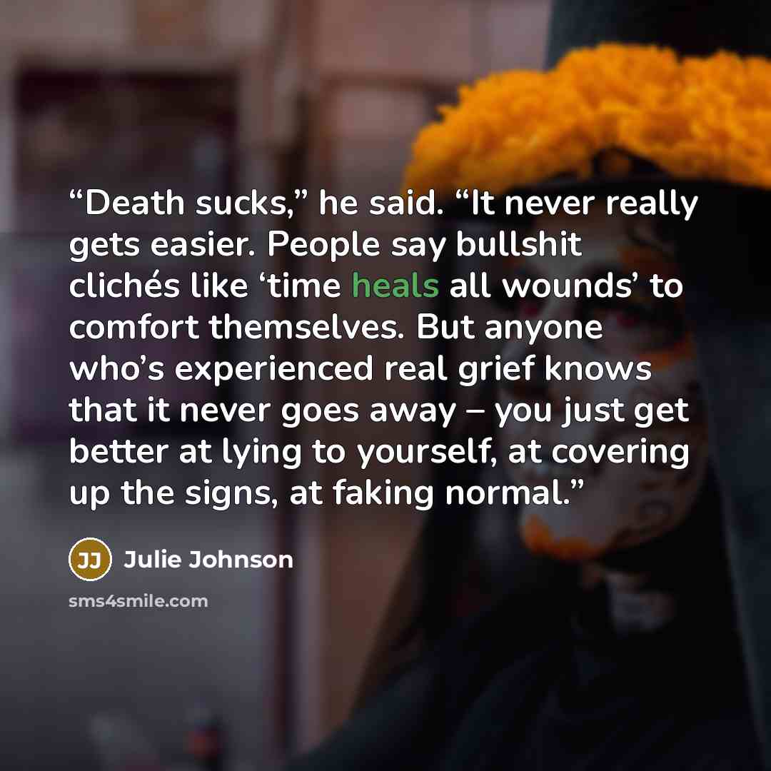 “Death sucks,” he said. “It never really gets easier. People say bullshit clichés like ‘time heals all wounds’ to comfort themselves. But anyone who’s experienced real grief knows that it never goes away – you just get better at lying to yourself, at covering up the signs, at faking normal.” quote by Julie Johnson