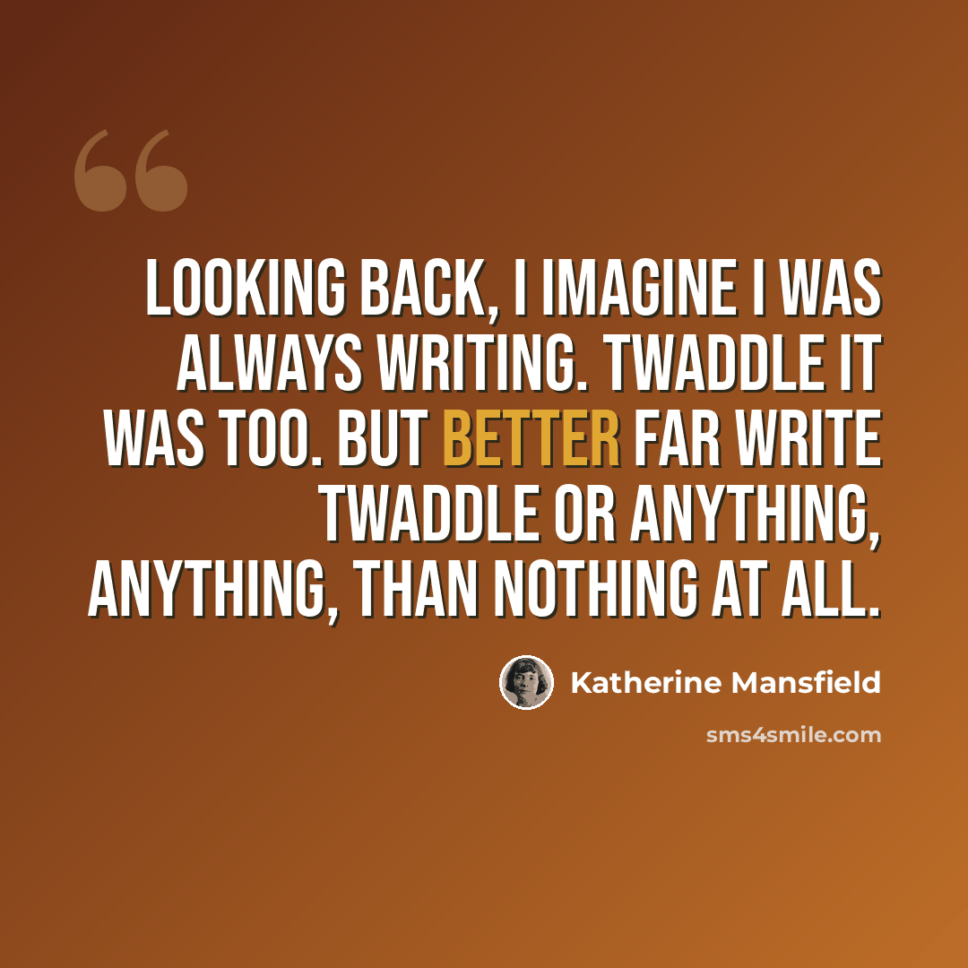 “Looking back, I imagine I was always writing. Twaddle it was too. But better far write twaddle or anything, anything, than nothing at all.” quote by Katherine Mansfield