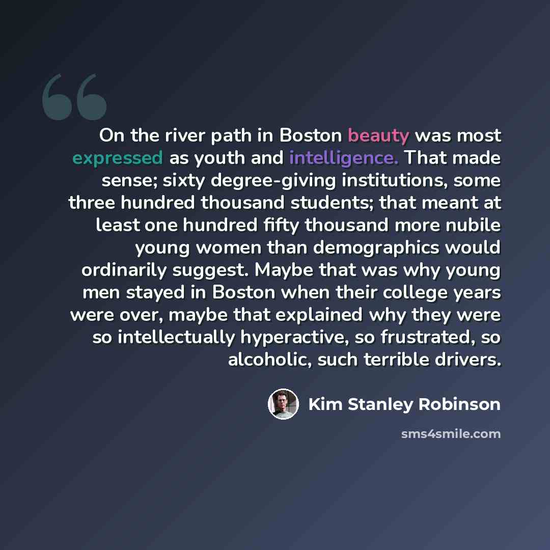“On the river path in Boston beauty was most expressed as youth and intelligence. That made sense; sixty degree-giving institutions, some three hundred thousand students; that meant at least one hundred fifty thousand more nubile young women than demographics would ordinarily suggest. Maybe that…” quote by Kim Stanley Robinson