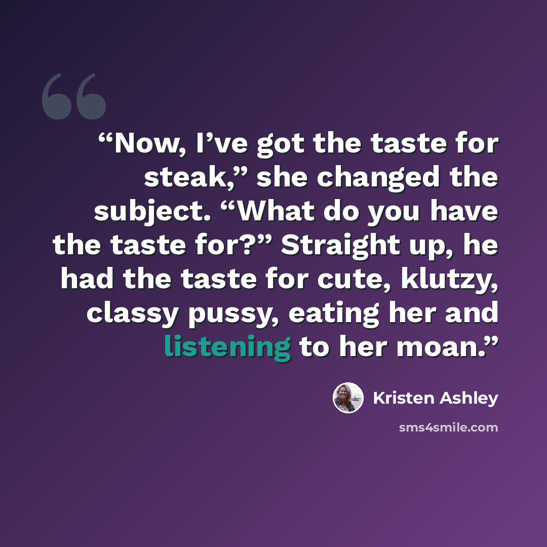 “Now, I’ve got the taste for steak,” she changed the subject. “What do you have the taste for?” Straight up, he had the taste for cute, klutzy, classy pussy, eating her and listening to her moan.” quote by Kristen Ashley