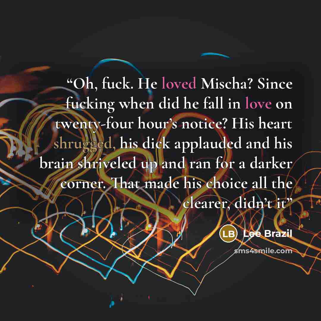 “Oh, fuck. He loved Mischa? Since fucking when did he fall in love on twenty-four hour’s notice? His heart shrugged, his dick applauded and his brain shriveled up and ran for a darker corner. That made his choice all the clearer, didn’t it” quote by Lee Brazil