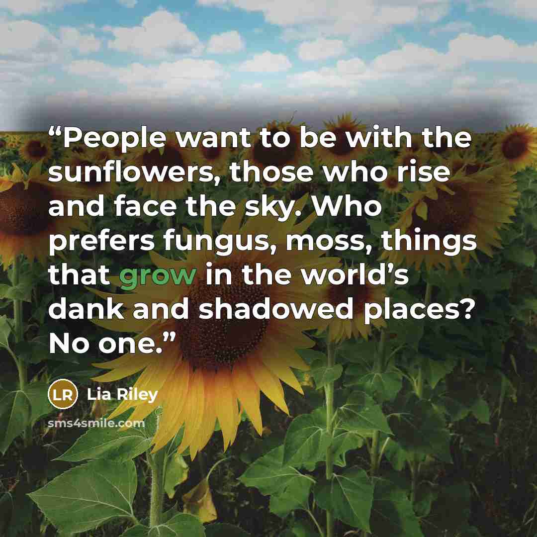 “People want to be with the sunflowers, those who rise and face the sky. Who prefers fungus, moss, things that grow in the world’s dank and shadowed places? No one.” quote by Lia Riley