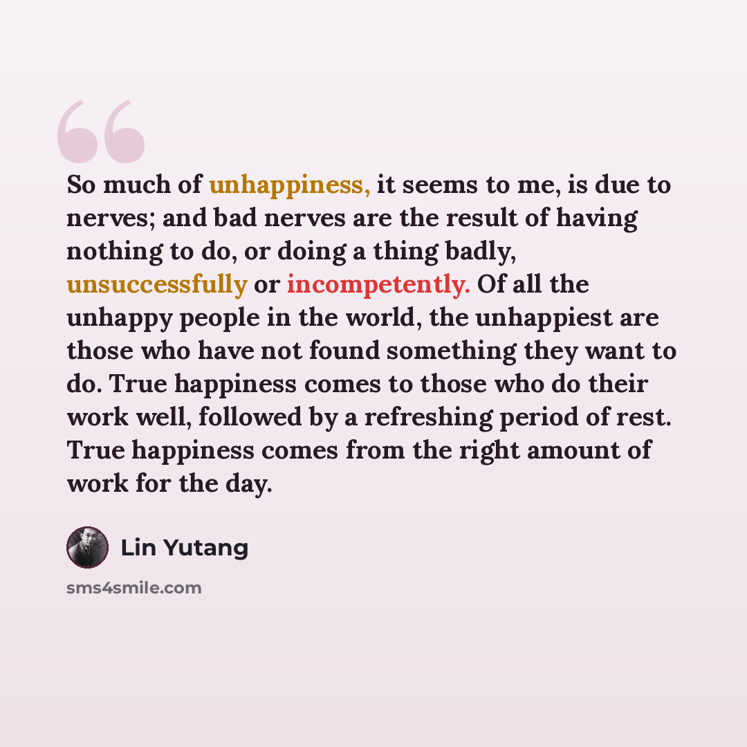 “So much of unhappiness, it seems to me, is due to nerves; and bad nerves are the result of having nothing to do, or doing a thing badly, unsuccessfully or incompetently. Of all the unhappy people in the world, the unhappiest are those who have not found something they want to do. True happiness…” quote by Lin Yutang