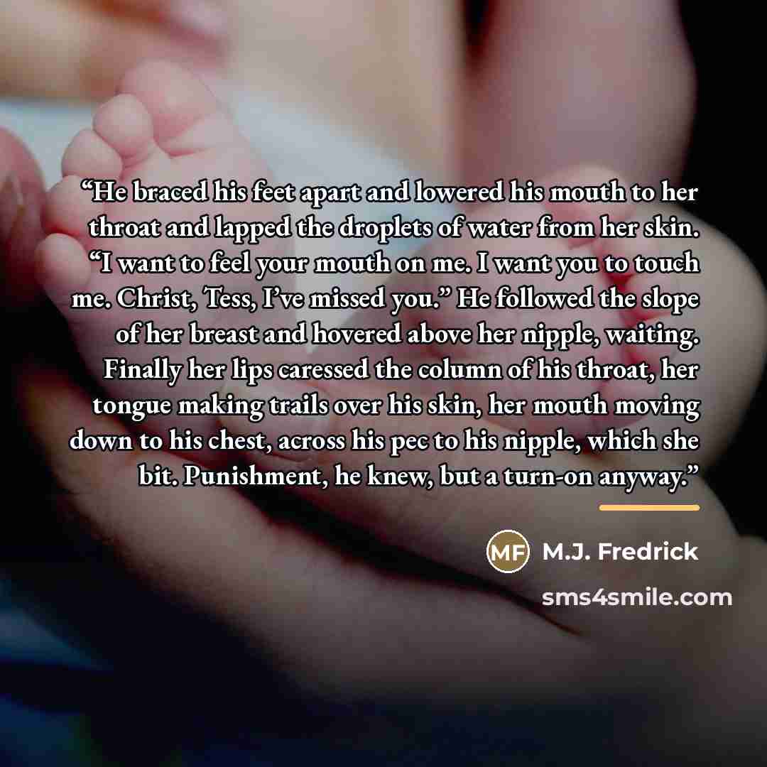 “He braced his feet apart and lowered his mouth to her throat and lapped the droplets of water from her skin. “I want to feel your mouth on me. I want you to touch me. Christ, Tess, I’ve missed you.” He followed the slope of her breast and hovered above her nipple, waiting. Finally her lips…” quote by M.J. Fredrick