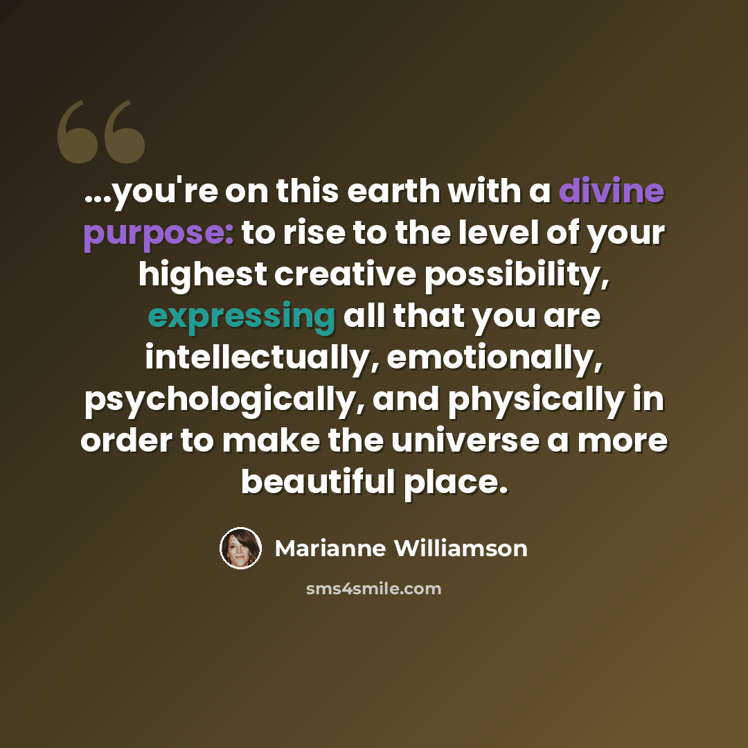 “...you're on this earth with a divine purpose: to rise to the level of your highest creative possibility, expressing all that you are intellectually, emotionally, psychologically, and physically in order to make the universe a more beautiful place.” quote by Marianne Williamson