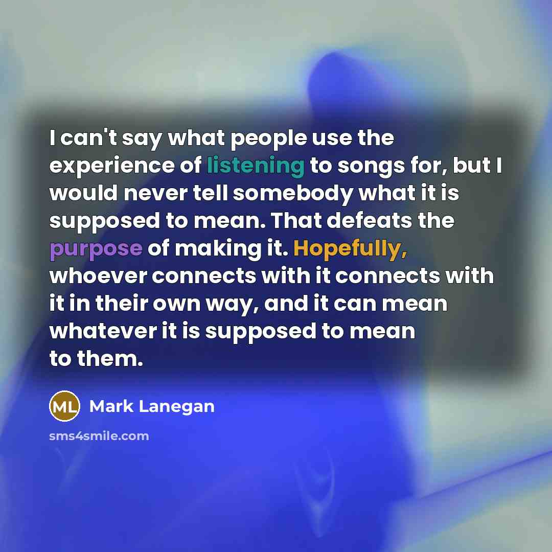 “I can't say what people use the experience of listening to songs for, but I would never tell somebody what it is supposed to mean. That defeats the purpose of making it. Hopefully, whoever connects with it connects with it in their own way, and it can mean whatever it is supposed to mean to them.” quote by Mark Lanegan