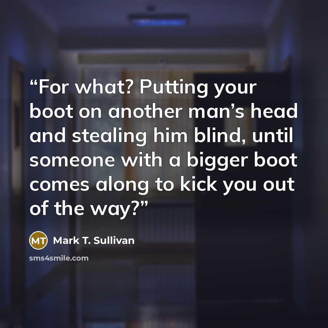 “For what? Putting your boot on another man’s head and stealing him blind, until someone with a bigger boot comes along to kick you out of the way?” quote by Mark T. Sullivan