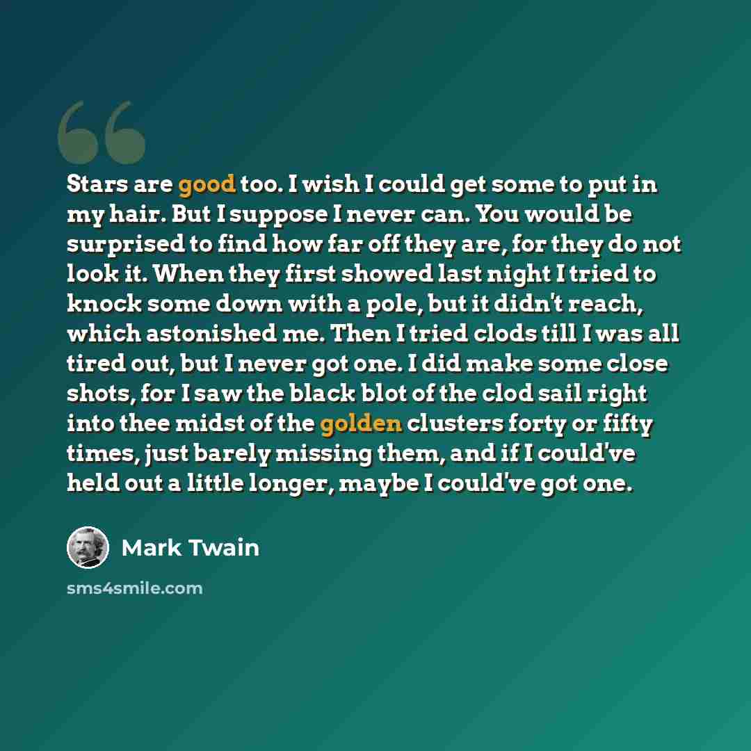 “Stars are good too. I wish I could get some to put in my hair. But I suppose I never can. You would be surprised to find how far off they are, for they do not look it. When they first showed last night I tried to knock some down with a pole, but it didn't reach, which astonished me. Then I tried…” quote by Mark Twain