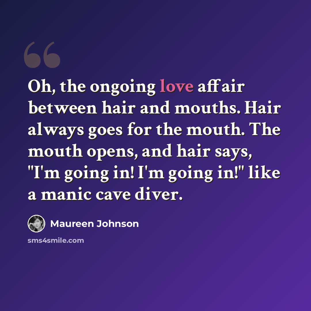 “Oh, the ongoing love affair between hair and mouths. Hair always goes for the mouth. The mouth opens, and hair says, "I'm going in! I'm going in!" like a manic cave diver.” quote by Maureen Johnson