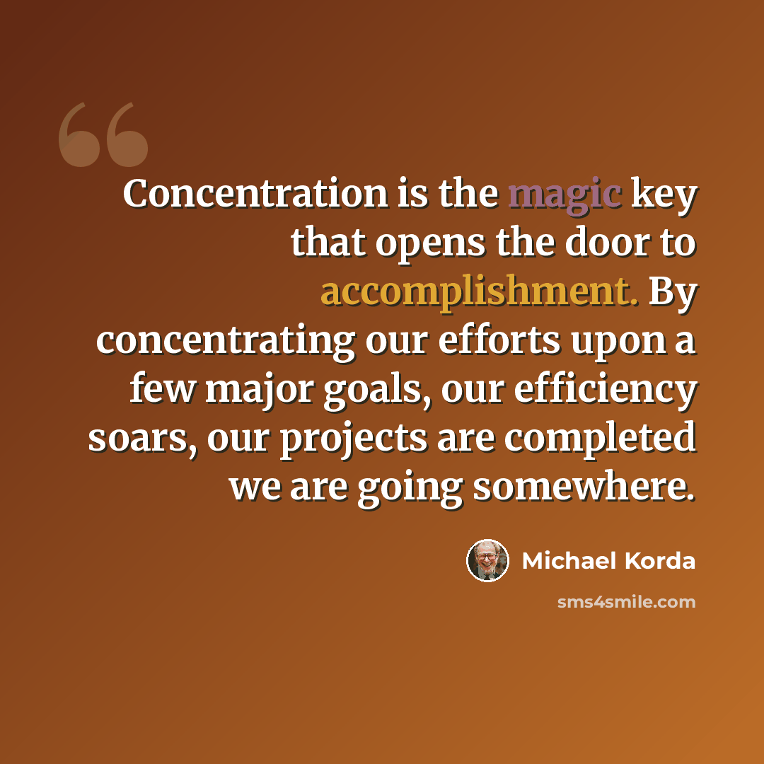 “Concentration is the magic key that opens the door to accomplishment. By concentrating our efforts upon a few major goals, our efficiency soars, our projects are completed we are going somewhere.” quote by Michael Korda