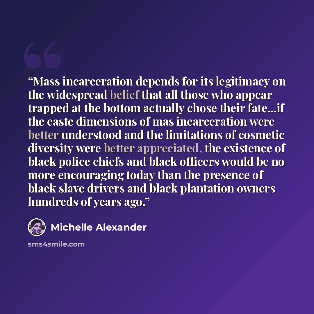 “Mass incarceration depends for its legitimacy on the widespread belief that all those who appear trapped at the bottom actually chose their fate…if the caste dimensions of mas incarceration were better understood and the limitations of cosmetic diversity were better appreciated, the existence of…” quote by Michelle Alexander